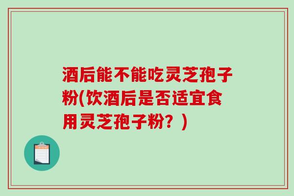 酒后能不能吃灵芝孢子粉(饮酒后是否适宜食用灵芝孢子粉？)