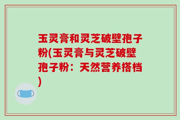 玉灵膏和灵芝破壁孢子粉(玉灵膏与灵芝破壁孢子粉：天然营养搭档)