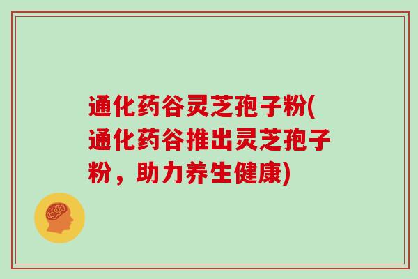 通化药谷灵芝孢子粉(通化药谷推出灵芝孢子粉，助力养生健康)