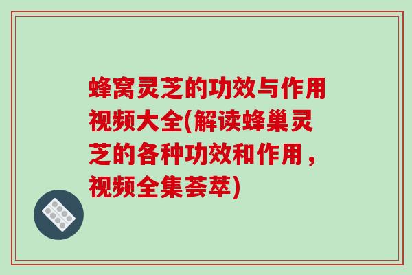 蜂窝灵芝的功效与作用视频大全(解读蜂巢灵芝的各种功效和作用，视频全集荟萃)