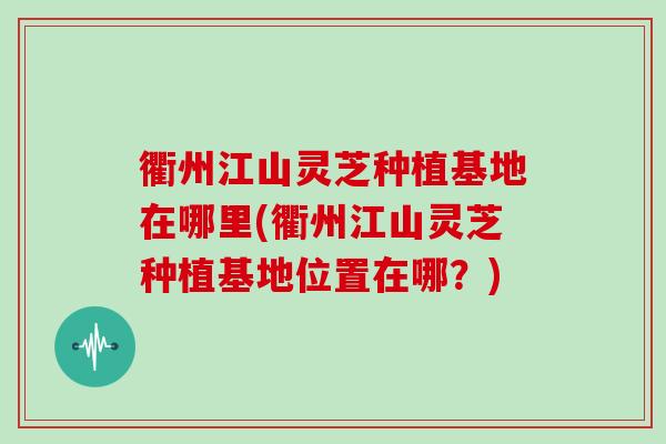 衢州江山灵芝种植基地在哪里(衢州江山灵芝种植基地位置在哪？)