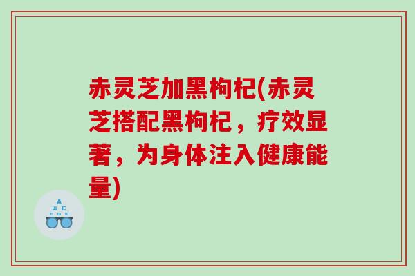 赤灵芝加黑枸杞(赤灵芝搭配黑枸杞，疗效显著，为身体注入健康能量)