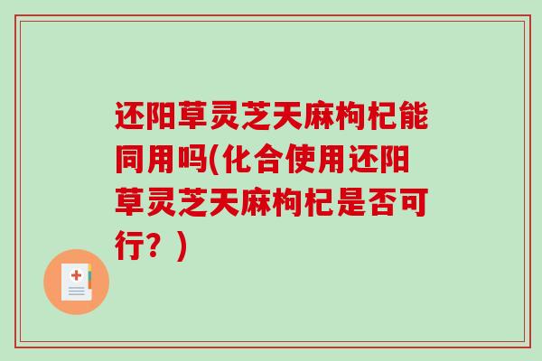 还阳草灵芝天麻枸杞能同用吗(化合使用还阳草灵芝天麻枸杞是否可行？)