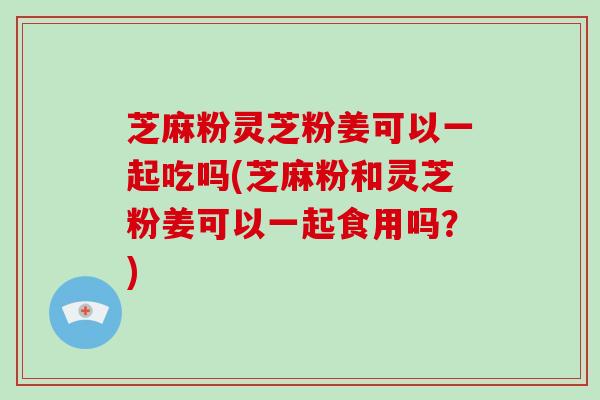 芝麻粉灵芝粉姜可以一起吃吗(芝麻粉和灵芝粉姜可以一起食用吗？)