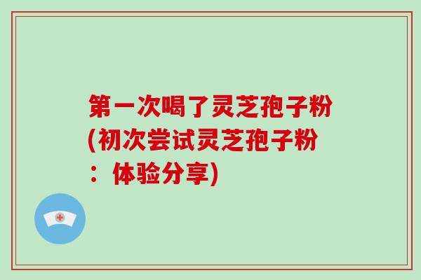 第一次喝了灵芝孢子粉(初次尝试灵芝孢子粉：体验分享)