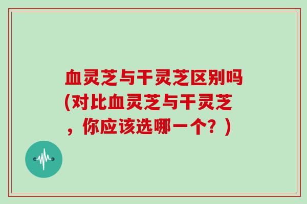 灵芝与干灵芝区别吗(对比灵芝与干灵芝，你应该选哪一个？)