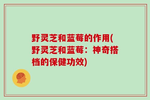 野灵芝和蓝莓的作用(野灵芝和蓝莓：神奇搭档的保健功效)