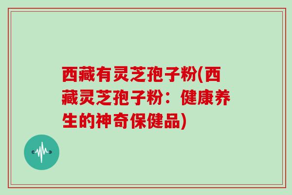 西藏有灵芝孢子粉(西藏灵芝孢子粉：健康养生的神奇保健品)