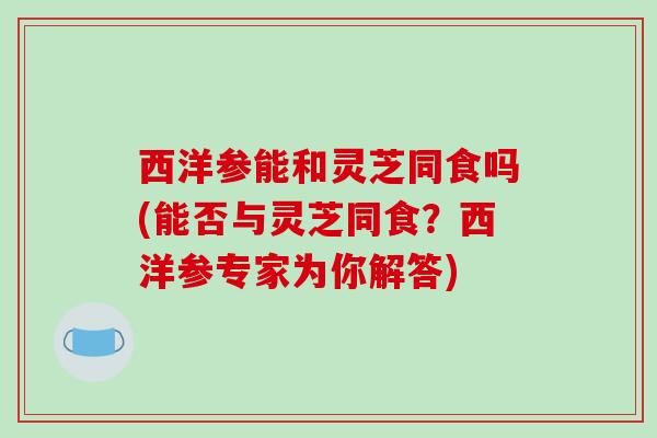 西洋参能和灵芝同食吗(能否与灵芝同食？西洋参专家为你解答)