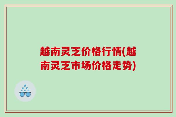 越南灵芝价格行情(越南灵芝市场价格走势)