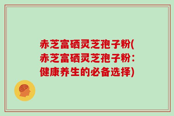 赤芝富硒灵芝孢子粉(赤芝富硒灵芝孢子粉：健康养生的必备选择)