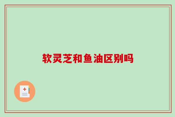 软灵芝和鱼油区别吗