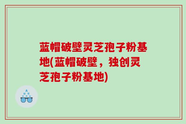 蓝帽破壁灵芝孢子粉基地(蓝帽破壁，独创灵芝孢子粉基地)