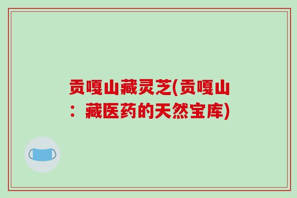 贡嘎山藏灵芝(贡嘎山：藏医药的天然宝库)