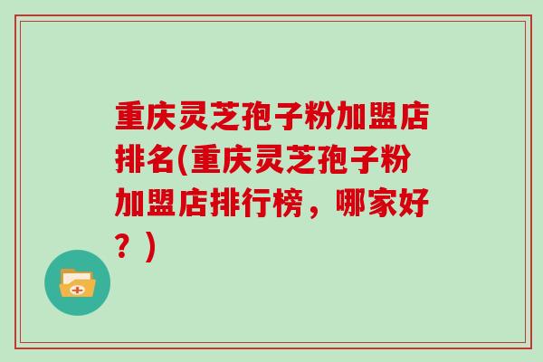 重庆灵芝孢子粉加盟店排名(重庆灵芝孢子粉加盟店排行榜，哪家好？)