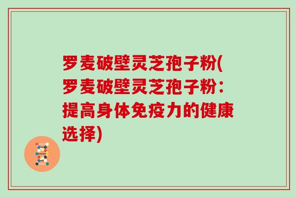 罗麦破壁灵芝孢子粉(罗麦破壁灵芝孢子粉：提高身体免疫力的健康选择)