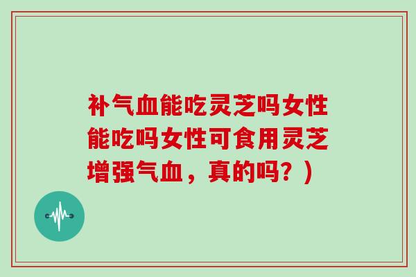 能吃灵芝吗女性能吃吗女性可食用灵芝增强气，真的吗？)
