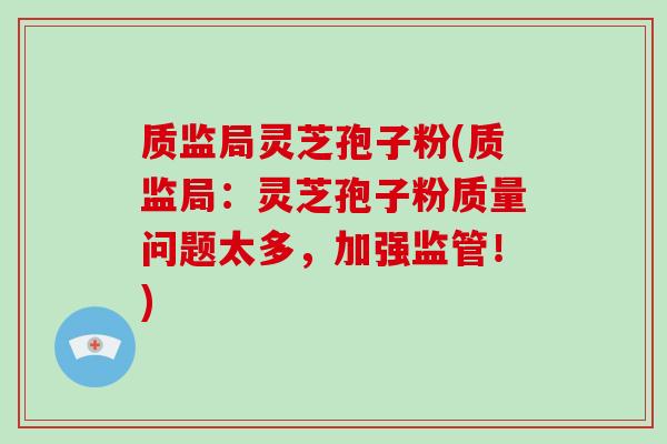 质监局灵芝孢子粉(质监局：灵芝孢子粉质量问题太多，加强监管！)