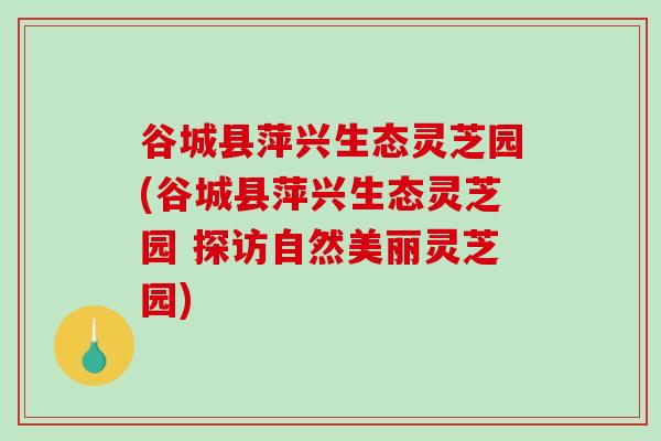 谷城县萍兴生态灵芝园(谷城县萍兴生态灵芝园 探访自然美丽灵芝园)