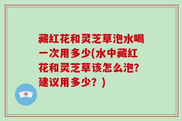 藏红花和灵芝草泡水喝一次用多少(水中藏红花和灵芝草该怎么泡？建议用多少？)