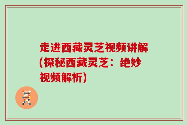 走进西藏灵芝视频讲解(探秘西藏灵芝：绝妙视频解析)