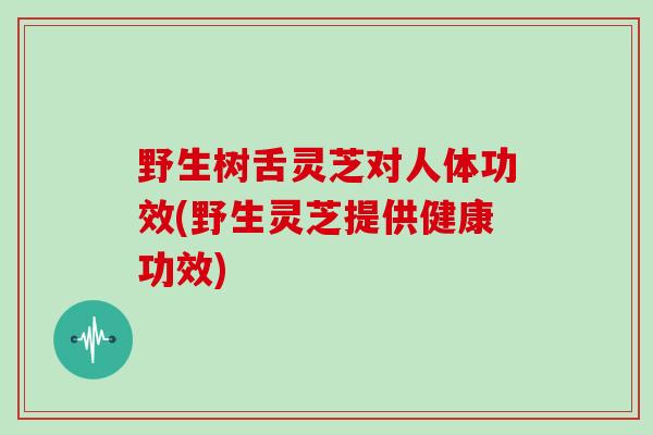野生树舌灵芝对人体功效(野生灵芝提供健康功效)