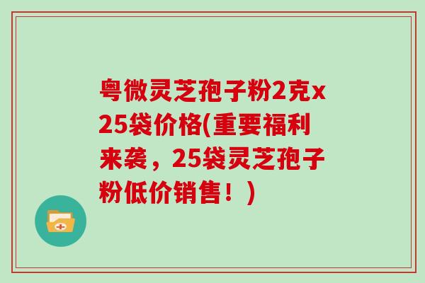 粤微灵芝孢子粉2克x25袋价格(重要福利来袭，25袋灵芝孢子粉低价销售！)