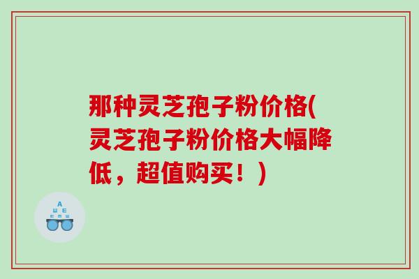 那种灵芝孢子粉价格(灵芝孢子粉价格大幅降低，超值购买！)