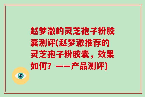 赵梦澈的灵芝孢子粉胶囊测评(赵梦澈推荐的灵芝孢子粉胶囊，效果如何？——产品测评)