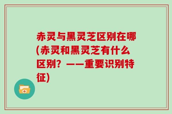 赤灵与黑灵芝区别在哪(赤灵和黑灵芝有什么区别？——重要识别特征)