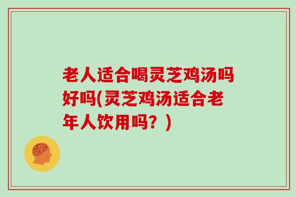 老人适合喝灵芝鸡汤吗好吗(灵芝鸡汤适合老年人饮用吗？)