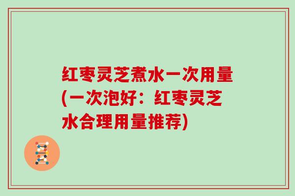 红枣灵芝煮水一次用量(一次泡好：红枣灵芝水合理用量推荐)