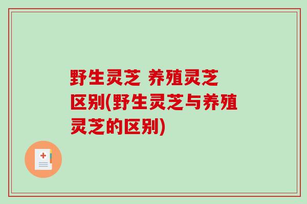 野生灵芝 养殖灵芝 区别(野生灵芝与养殖灵芝的区别)