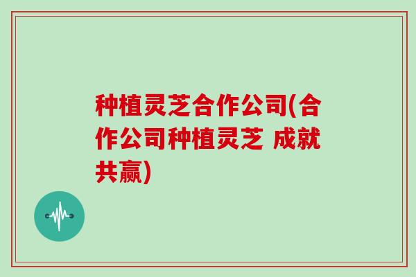 种植灵芝合作公司(合作公司种植灵芝 成就共赢)