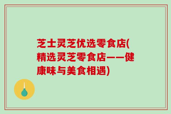芝士灵芝优选零食店(精选灵芝零食店——健康味与美食相遇)