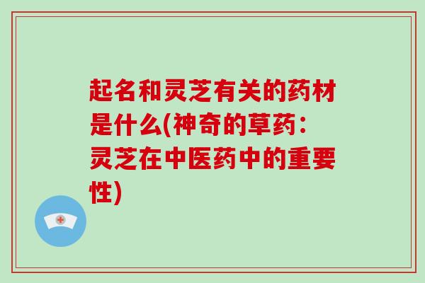 起名和灵芝有关的药材是什么(神奇的草药：灵芝在中医药中的重要性)