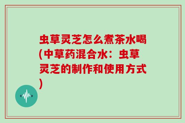 虫草灵芝怎么煮茶水喝(中草药混合水：虫草灵芝的制作和使用方式)