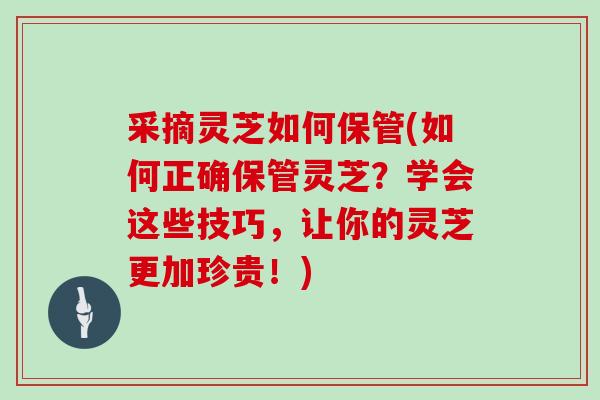 采摘灵芝如何保管(如何正确保管灵芝？学会这些技巧，让你的灵芝更加珍贵！)