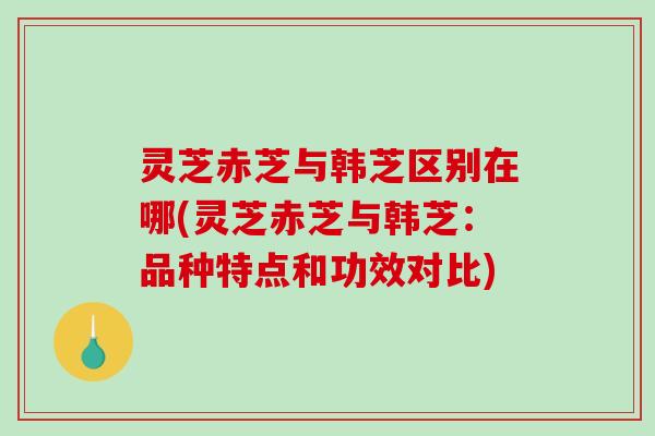 灵芝赤芝与韩芝区别在哪(灵芝赤芝与韩芝：品种特点和功效对比)