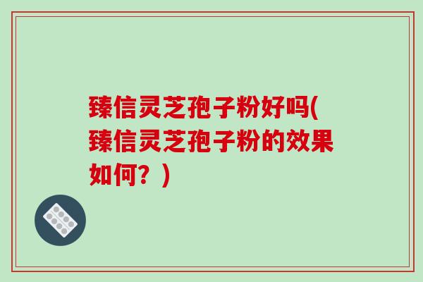 臻信灵芝孢子粉好吗(臻信灵芝孢子粉的效果如何？)