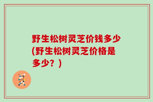 野生松树灵芝价钱多少(野生松树灵芝价格是多少？)
