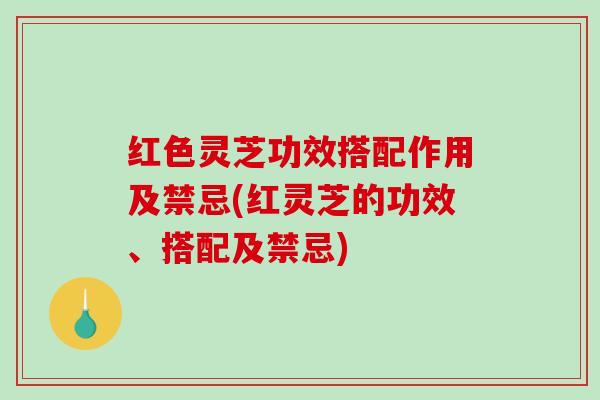 红色灵芝功效搭配作用及禁忌(红灵芝的功效、搭配及禁忌)