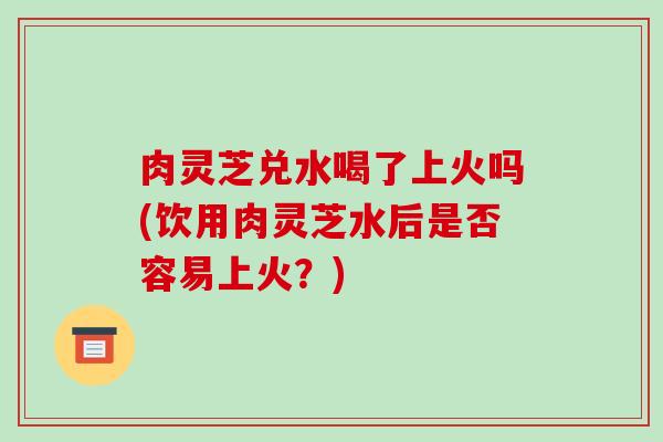 肉灵芝兑水喝了上火吗(饮用肉灵芝水后是否容易上火？)