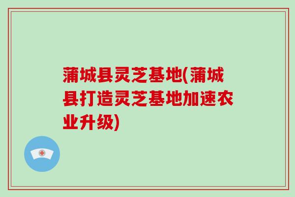蒲城县灵芝基地(蒲城县打造灵芝基地加速农业升级)