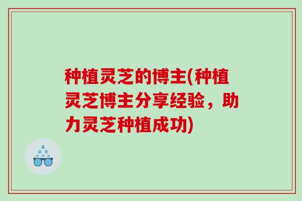 种植灵芝的博主(种植灵芝博主分享经验，助力灵芝种植成功)