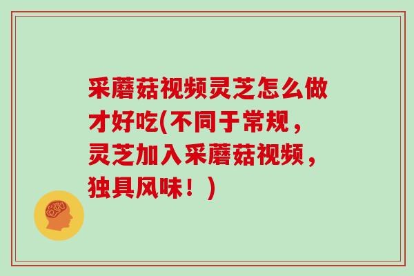 采蘑菇视频灵芝怎么做才好吃(不同于常规，灵芝加入采蘑菇视频，独具风味！)