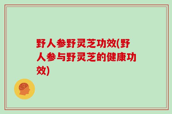 野人参野灵芝功效(野人参与野灵芝的健康功效)