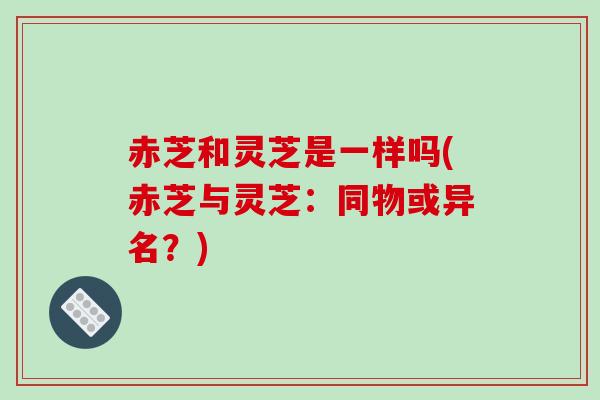 赤芝和灵芝是一样吗(赤芝与灵芝：同物或异名？)