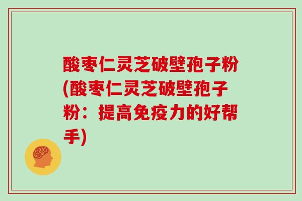 酸枣仁灵芝破壁孢子粉(酸枣仁灵芝破壁孢子粉：提高免疫力的好帮手)