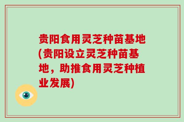 贵阳食用灵芝种苗基地(贵阳设立灵芝种苗基地，助推食用灵芝种植业发展)